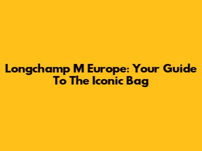 Longchamp M Europe: Your Guide To The Iconic Bag
