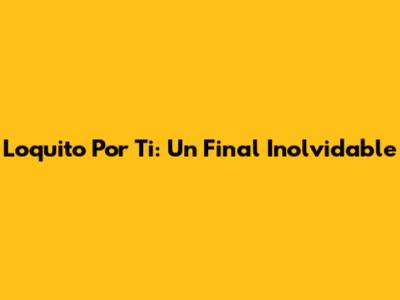 Loquito Por Ti: Un Final Inolvidable