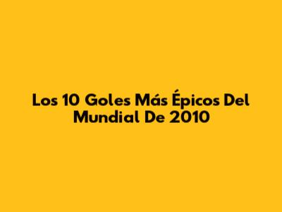 Los 10 Goles Más Épicos Del Mundial De 2010