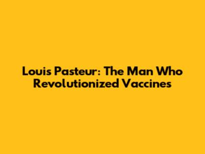 Louis Pasteur: The Man Who Revolutionized Vaccines