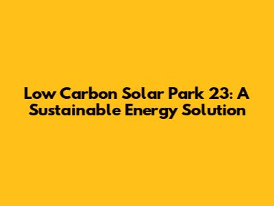 Low Carbon Solar Park 23: A Sustainable Energy Solution