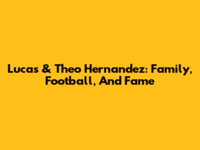 Lucas & Theo Hernandez: Family, Football, And Fame