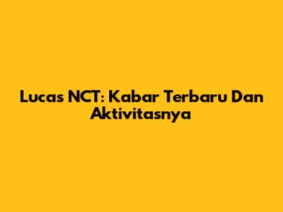 Lucas NCT: Kabar Terbaru Dan Aktivitasnya