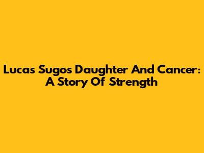 Lucas Sugo's Daughter And Cancer: A Story Of Strength