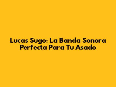 Lucas Sugo: La Banda Sonora Perfecta Para Tu Asado
