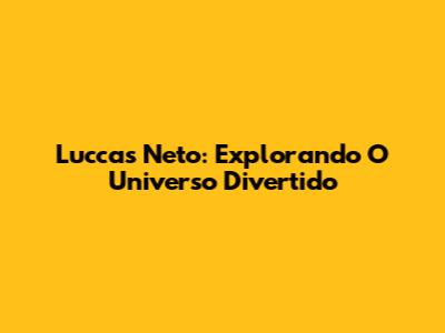 Luccas Neto: Explorando O Universo Divertido