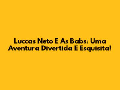 Luccas Neto E As Babs: Uma Aventura Divertida E Esquisita!