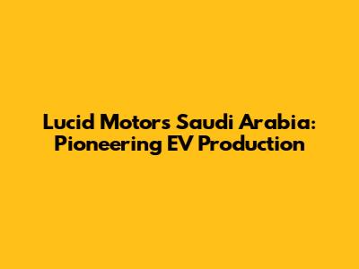 Lucid Motors Saudi Arabia: Pioneering EV Production