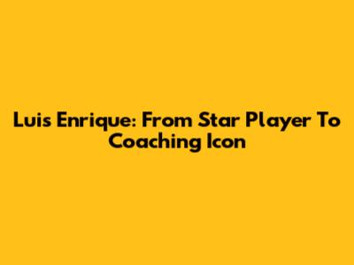 Luis Enrique: From Star Player To Coaching Icon