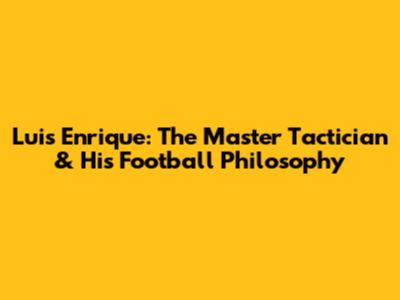 Luis Enrique: The Master Tactician & His Football Philosophy