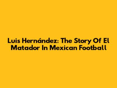 Luis Hernández: The Story Of El Matador In Mexican Football