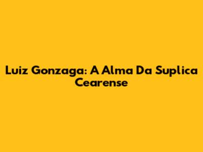 Luiz Gonzaga: A Alma Da Suplica Cearense
