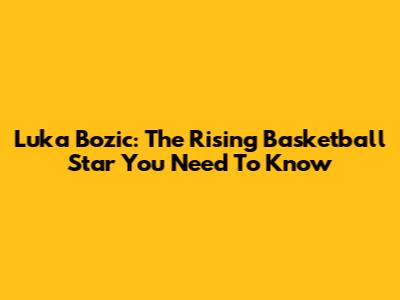 Luka Bozic: The Rising Basketball Star You Need To Know