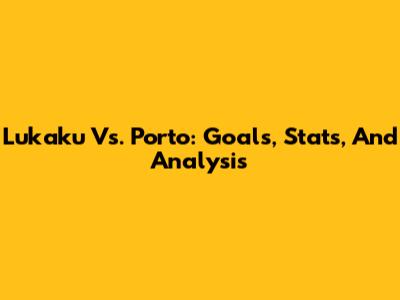 Lukaku Vs. Porto: Goals, Stats, And Analysis