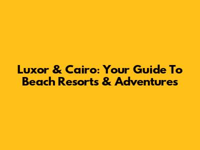 Luxor & Cairo: Your Guide To Beach Resorts & Adventures