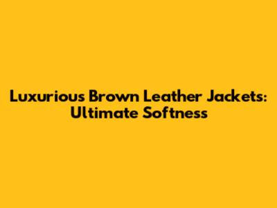 Luxurious Brown Leather Jackets: Ultimate Softness