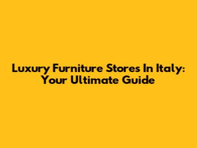 Luxury Furniture Stores In Italy: Your Ultimate Guide