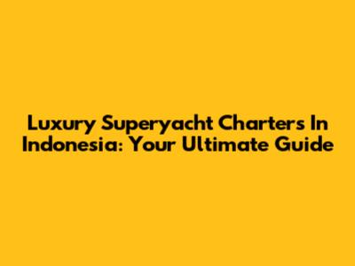 Luxury Superyacht Charters In Indonesia: Your Ultimate Guide