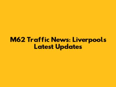 M62 Traffic News: Liverpool's Latest Updates