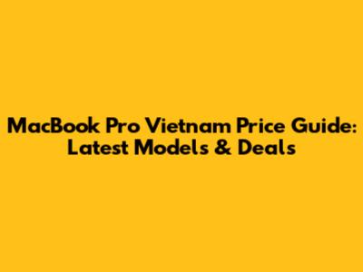 MacBook Pro Vietnam Price Guide: Latest Models & Deals