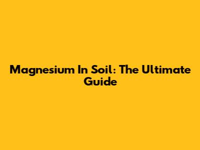 Magnesium In Soil: The Ultimate Guide