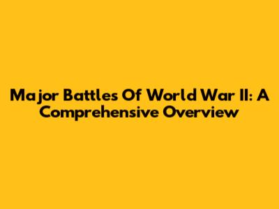 Major Battles Of World War II: A Comprehensive Overview