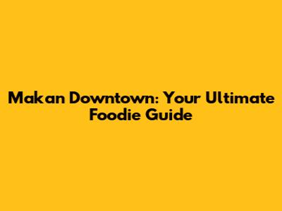 Makan Downtown: Your Ultimate Foodie Guide