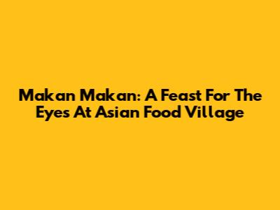 Makan Makan: A Feast For The Eyes At Asian Food Village
