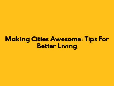 Making Cities Awesome: Tips For Better Living
