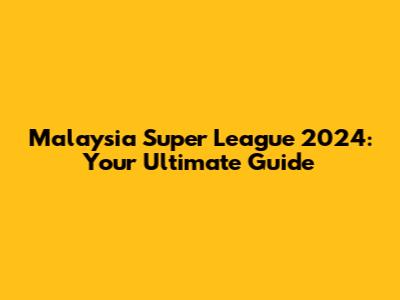 Malaysia Super League 2024: Your Ultimate Guide