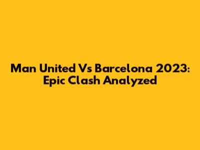 Man United Vs Barcelona 2023: Epic Clash Analyzed