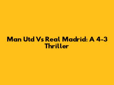 Man Utd Vs Real Madrid: A 4-3 Thriller