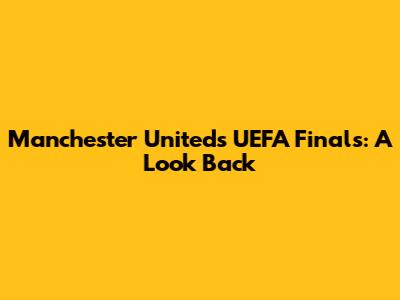 Manchester United's UEFA Finals: A Look Back