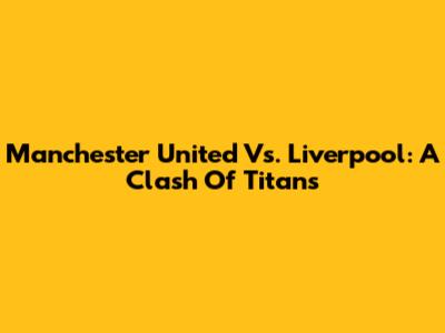 Manchester United Vs. Liverpool: A Clash Of Titans