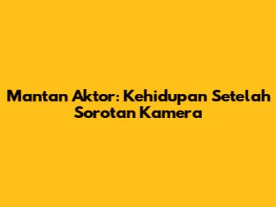 Mantan Aktor: Kehidupan Setelah Sorotan Kamera