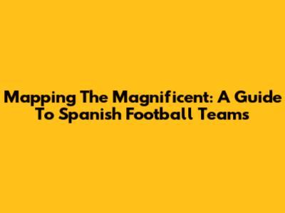 Mapping The Magnificent: A Guide To Spanish Football Teams