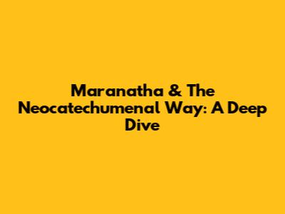 Maranatha & The Neocatechumenal Way: A Deep Dive