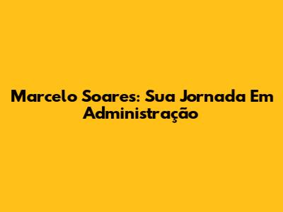 Marcelo Soares: Sua Jornada Em Administração