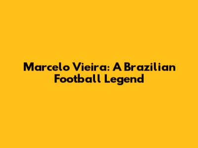 Marcelo Vieira: A Brazilian Football Legend