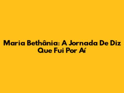 Maria Bethânia: A Jornada De 'Diz Que Fui Por Aí'