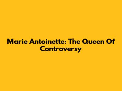 Marie Antoinette: The Queen Of Controversy
