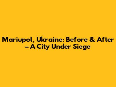 Mariupol, Ukraine: Before & After – A City Under Siege