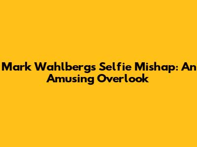Mark Wahlberg's Selfie Mishap: An Amusing Overlook