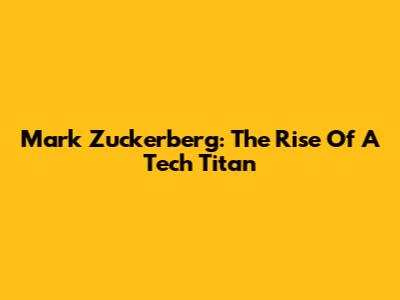Mark Zuckerberg: The Rise Of A Tech Titan
