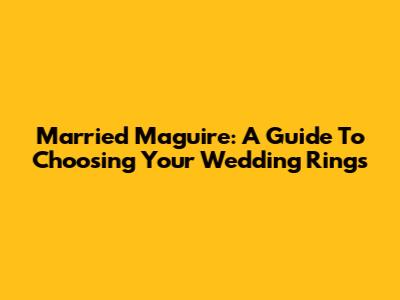 Married Maguire: A Guide To Choosing Your Wedding Rings