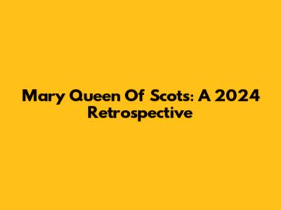 Mary Queen Of Scots: A 2024 Retrospective