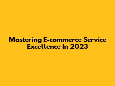 Mastering E-commerce Service Excellence In 2023