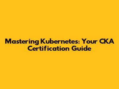 Mastering Kubernetes: Your CKA Certification Guide