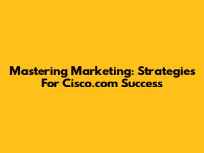 Mastering Marketing: Strategies For Cisco.com Success