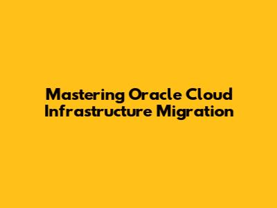 Mastering Oracle Cloud Infrastructure Migration